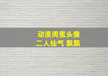 动漫闺蜜头像二人仙气 飘飘